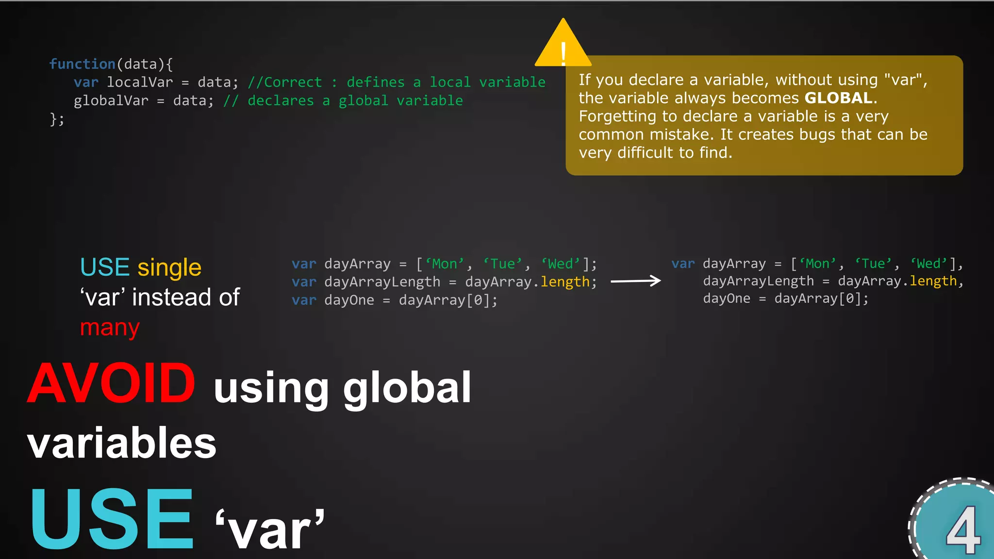 function(data){                                                !
    var localVar = data; //Correct : defines a local variable       If you declare a variable, without using "var",
    globalVar = data; // declares a global variable                 the variable always becomes GLOBAL.
 };                                                                 Forgetting to declare a variable is a very
                                                                    common mistake. It creates bugs that can be
                                                                    very difficult to find.




    USE single                var dayArray = [‘Mon’, ‘Tue’, ‘Wed’];             var dayArray = [‘Mon’, ‘Tue’, ‘Wed’],
                              var dayArrayLength = dayArray.length;                 dayArrayLength = dayArray.length,
    ‘var’ instead of          var dayOne = dayArray[0];                             dayOne = dayArray[0];

    many

AVOID using global
variables

USE „var‟
 