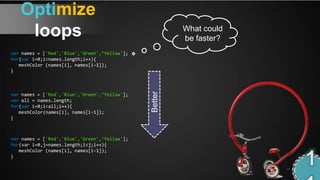 Optimize
    loops                                               What could
                                                        be faster?
var names = ['Red','Blue','Green',‘Yellow'];
for(var i=0;i<names.length;i++){
   meshColor (names[i], names[i-1]);
}




                                               Better
var names = ['Red','Blue','Green',‘Yellow'];
var all = names.length;
for(var i=0;i<all;i++){
   meshColor(names[i], names[i-1]);
}



var names = ['Red','Blue','Green',‘Yellow'];
for(var i=0,j=names.length;i<j;i++){
   meshColor (names[i], names[i-1]);
}
 
