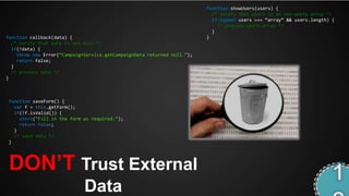 function showUsers(users) {
                                                                           /* verify that users is an non-empty array */
                                                                           if(typeof users === ‚array‛ && users.length) {
                                                                             /* process users array */
                                                                           }
function callback(data) {                                                }
  /* verify that data is not null */
  if(!data) {
    throw new Error(‚CampaignService.getCampaignData returned null.‛);
    return false;
  }
  /* process data */
}



 function saveForm() {
   var f = this.getForm();
   if(!f.isValid()) {
     alert(‚Fill in the form as required.‛);
     return false;
   }
   /* save data */
 }




 DON‟T Trust External
                             Data
 