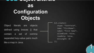 USE Object Literals
               as
          Configuration
            Objects
                                      Ext.create({
Object    literals    are   objects       xtype: ‚textfield‛,
                                          name: ‛firstName‛,
defined using braces {} that              label: ‚First Name‛,
contain   a    set     of   comma         allowBlank: false,
                                          readOnly: false,
separated key-value pairs much            minLength: 10
                                      });
like a map in Java.
 