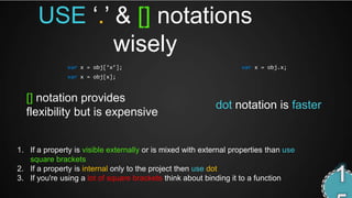 USE ‘.’ & [] notations
              wisely
               var x = obj[‘x’];                                   var x = obj.x;
               var x = obj[x];


  [] notation provides
                                                            dot notation is faster
  flexibility but is expensive


1. If a property is visible externally or is mixed with external properties than use
   square brackets
2. If a property is internal only to the project then use dot
3. If you're using a lot of square brackets think about binding it to a function
 