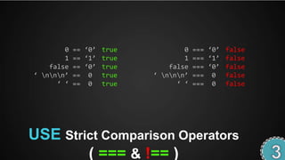 0   == ‘0’ true           0   === ‘0’ false
        1   == ‘1’ true           1   === ‘1’ false
    false   == ‘0’ true       false   === ‘0’ false
‘ nnn’   == 0 true     ‘ nnn’   === 0 false
      ‘ ‘   == 0 true           ‘ ‘   === 0 false




USE Strict Comparison Operators
        ( === & !== )
 