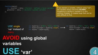 function(data){                                                !
    var localVar = data; //Correct : defines a local variable       If you declare a variable, without using "var",
    globalVar = data; // declares a global variable                 the variable always becomes GLOBAL.
 };                                                                 Forgetting to declare a variable is a very
                                                                    common mistake. It creates bugs that can be
                                                                    very difficult to find.




    USE single                var dayArray = [‘Mon’, ‘Tue’, ‘Wed’];             var dayArray = [‘Mon’, ‘Tue’, ‘Wed’],
                              var dayArrayLength = dayArray.length;                 dayArrayLength = dayArray.length,
    ‘var’ instead of          var dayOne = dayArray[0];                             dayOne = dayArray[0];

    many

AVOID using global
variables

USE „var‟
 