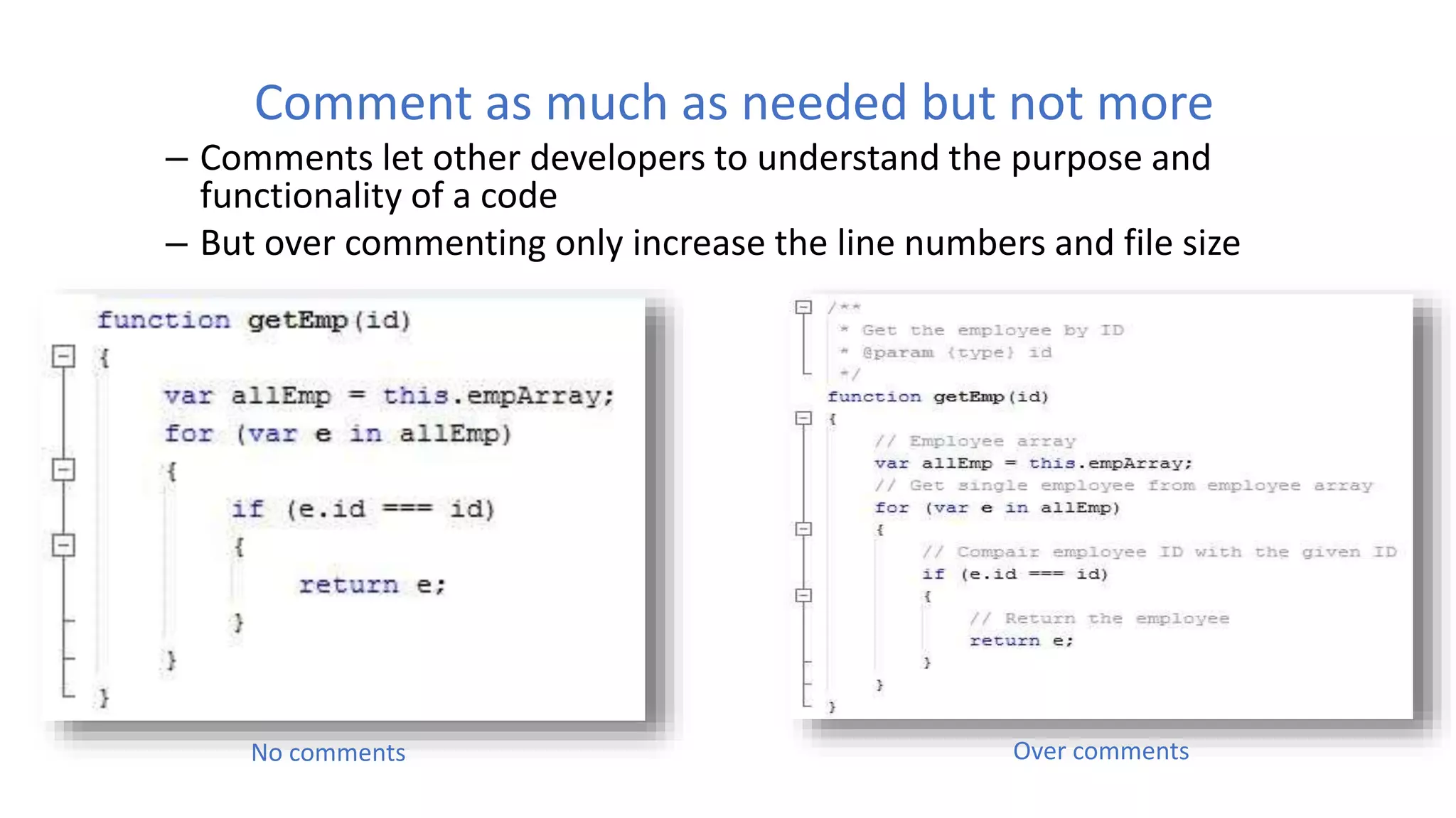 Comment as much as needed but not more
– Comments let other developers to understand the purpose and
functionality of a code
– But over commenting only increase the line numbers and file size
No comments Over comments
 