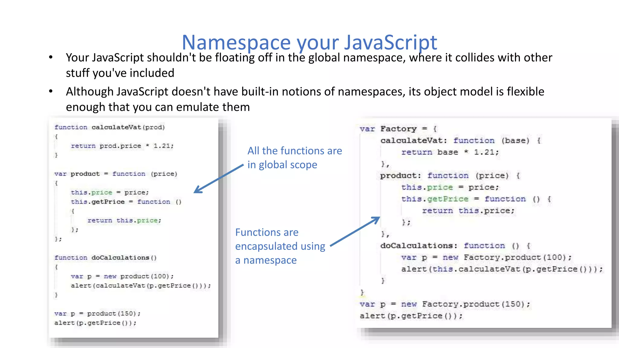 Namespace your JavaScript
• Your JavaScript shouldn't be floating off in the global namespace, where it collides with other
stuff you've included
• Although JavaScript doesn't have built-in notions of namespaces, its object model is flexible
enough that you can emulate them
All the functions are
in global scope
Functions are
encapsulated using
a namespace
 