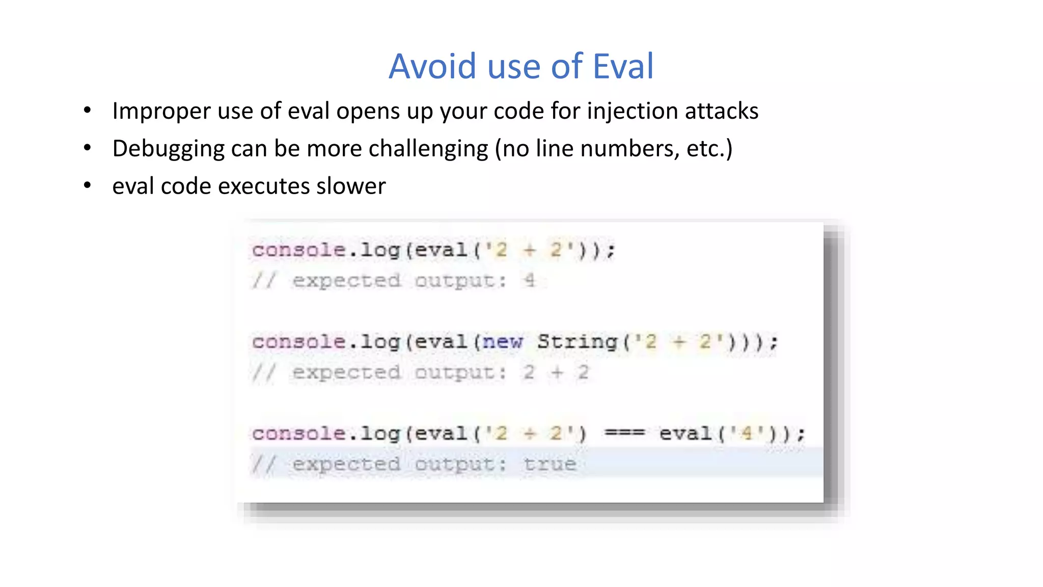 Avoid use of Eval
• Improper use of eval opens up your code for injection attacks
• Debugging can be more challenging (no line numbers, etc.)
• eval code executes slower
 