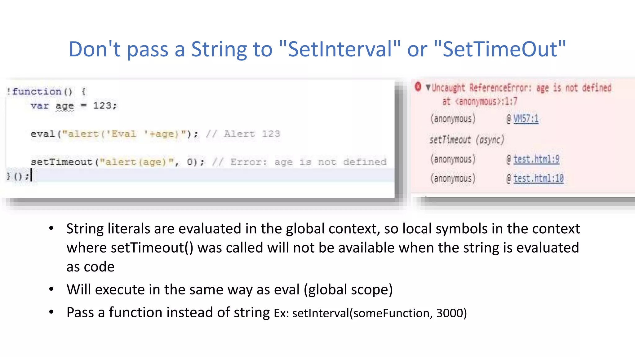 Don't pass a String to "SetInterval" or "SetTimeOut"
• String literals are evaluated in the global context, so local symbols in the context
where setTimeout() was called will not be available when the string is evaluated
as code
• Will execute in the same way as eval (global scope)
• Pass a function instead of string Ex: setInterval(someFunction, 3000)
 