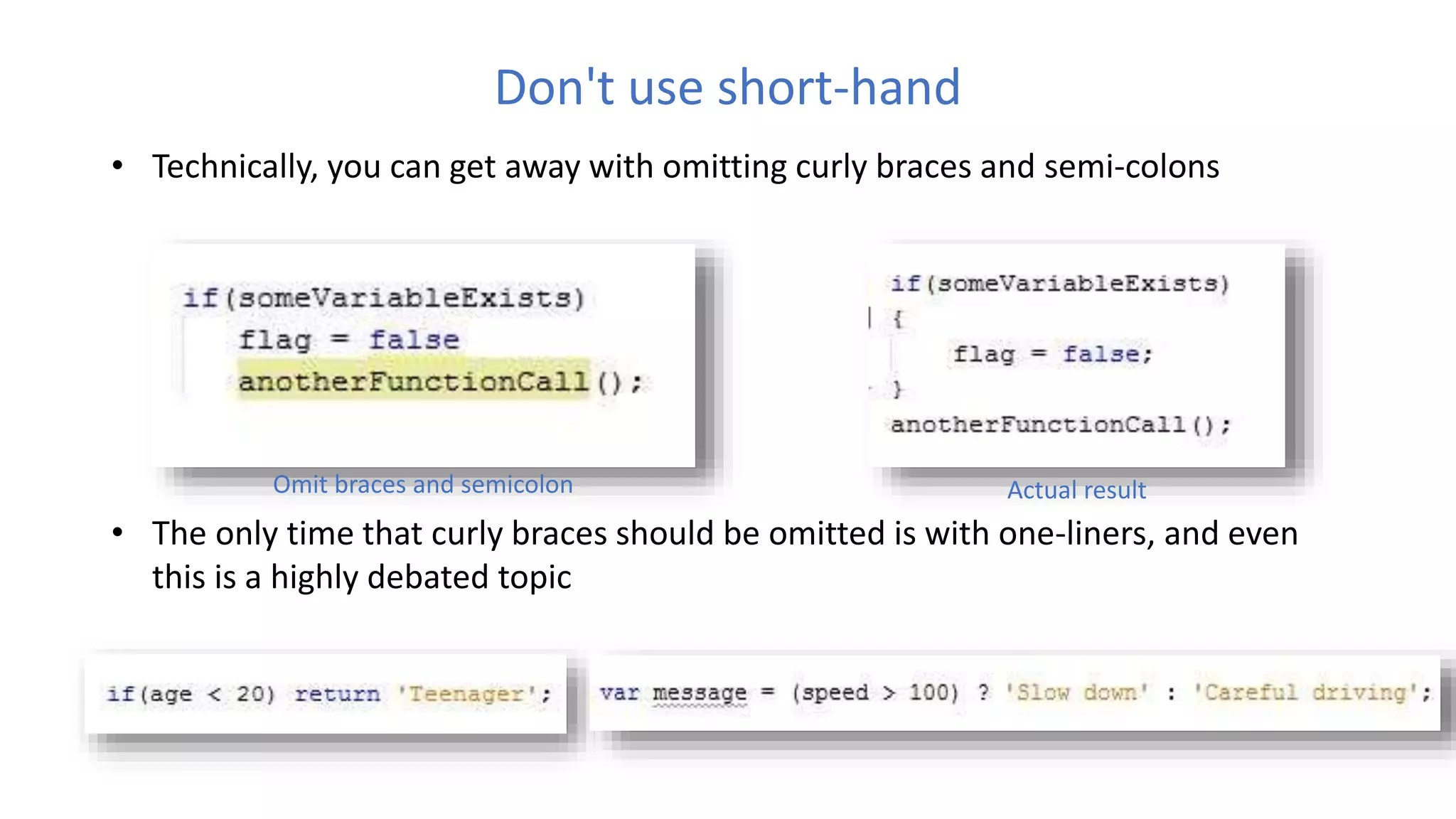 Don't use short-hand
• Technically, you can get away with omitting curly braces and semi-colons
• The only time that curly braces should be omitted is with one-liners, and even
this is a highly debated topic
Omit braces and semicolon Actual result
 