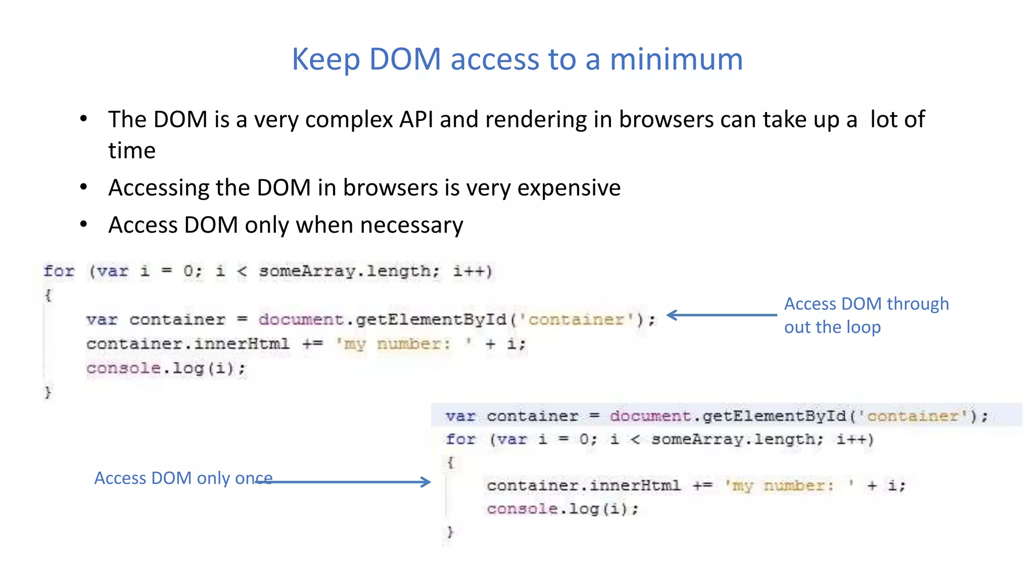 Keep DOM access to a minimum
• The DOM is a very complex API and rendering in browsers can take up a lot of
time
• Accessing the DOM in browsers is very expensive
• Access DOM only when necessary
Access DOM through
out the loop
Access DOM only once
 