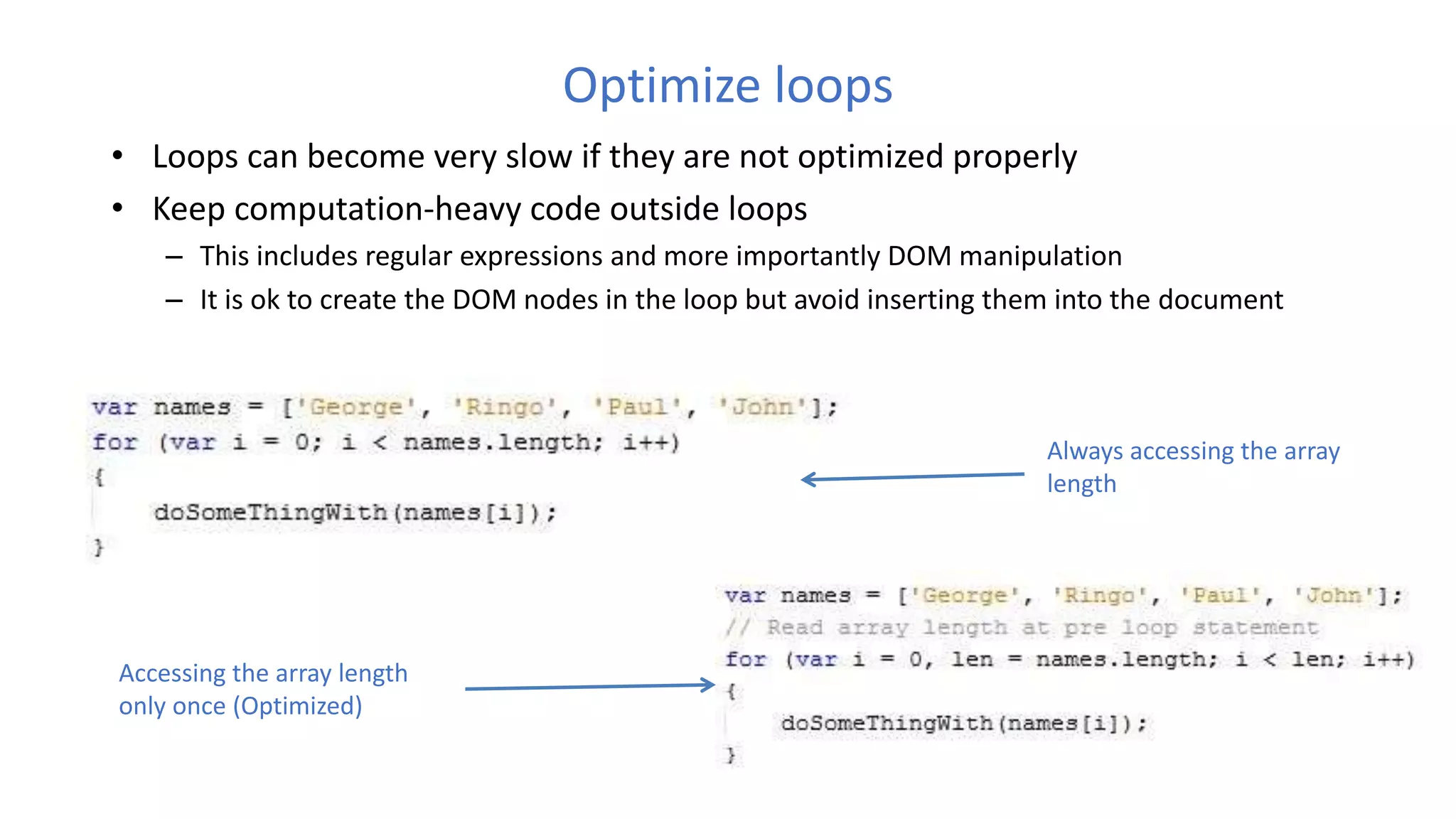 Optimize loops
• Loops can become very slow if they are not optimized properly
• Keep computation-heavy code outside loops
– This includes regular expressions and more importantly DOM manipulation
– It is ok to create the DOM nodes in the loop but avoid inserting them into the document
Always accessing the array
length
Accessing the array length
only once (Optimized)
 