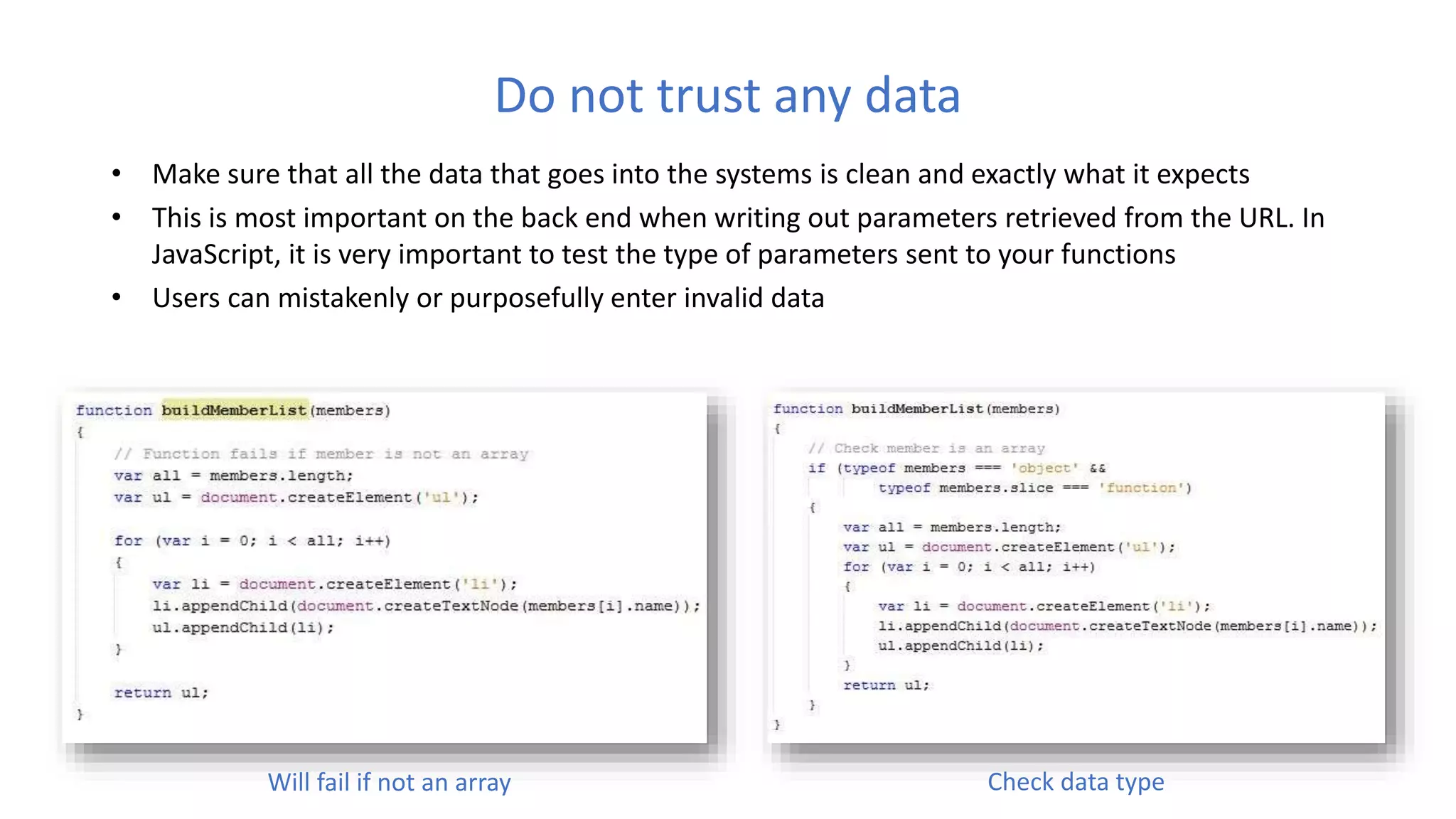 Do not trust any data
• Make sure that all the data that goes into the systems is clean and exactly what it expects
• This is most important on the back end when writing out parameters retrieved from the URL. In
JavaScript, it is very important to test the type of parameters sent to your functions
• Users can mistakenly or purposefully enter invalid data
Will fail if not an array Check data type
 