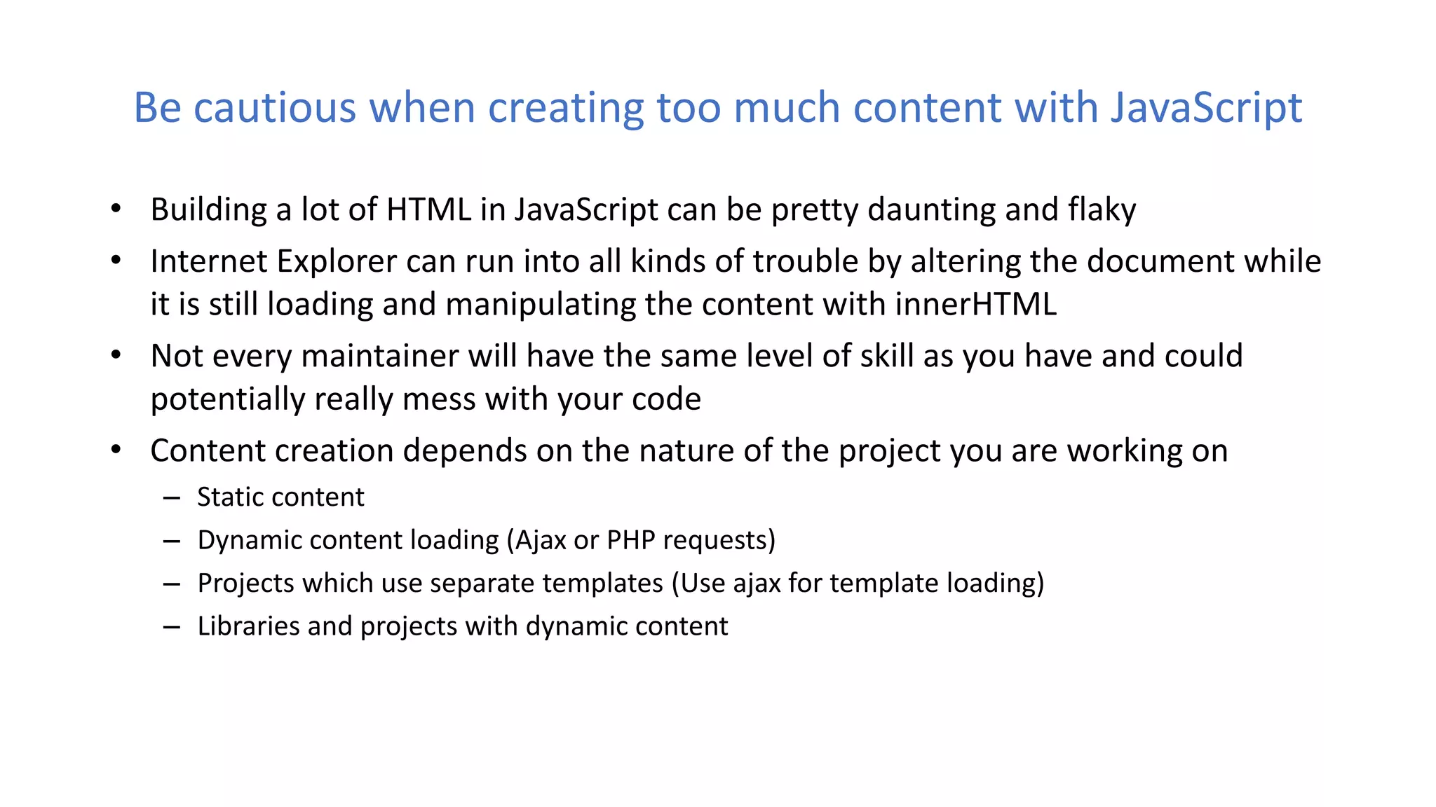 Be cautious when creating too much content with JavaScript
• Building a lot of HTML in JavaScript can be pretty daunting and flaky
• Internet Explorer can run into all kinds of trouble by altering the document while
it is still loading and manipulating the content with innerHTML
• Not every maintainer will have the same level of skill as you have and could
potentially really mess with your code
• Content creation depends on the nature of the project you are working on
– Static content
– Dynamic content loading (Ajax or PHP requests)
– Projects which use separate templates (Use ajax for template loading)
– Libraries and projects with dynamic content
 