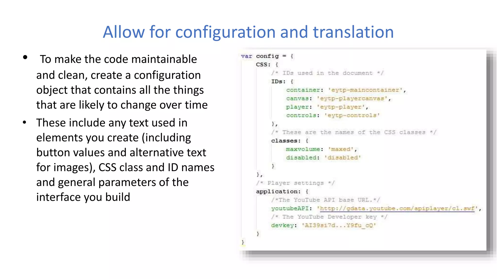 Allow for configuration and translation
• To make the code maintainable
and clean, create a configuration
object that contains all the things
that are likely to change over time
• These include any text used in
elements you create (including
button values and alternative text
for images), CSS class and ID names
and general parameters of the
interface you build
 