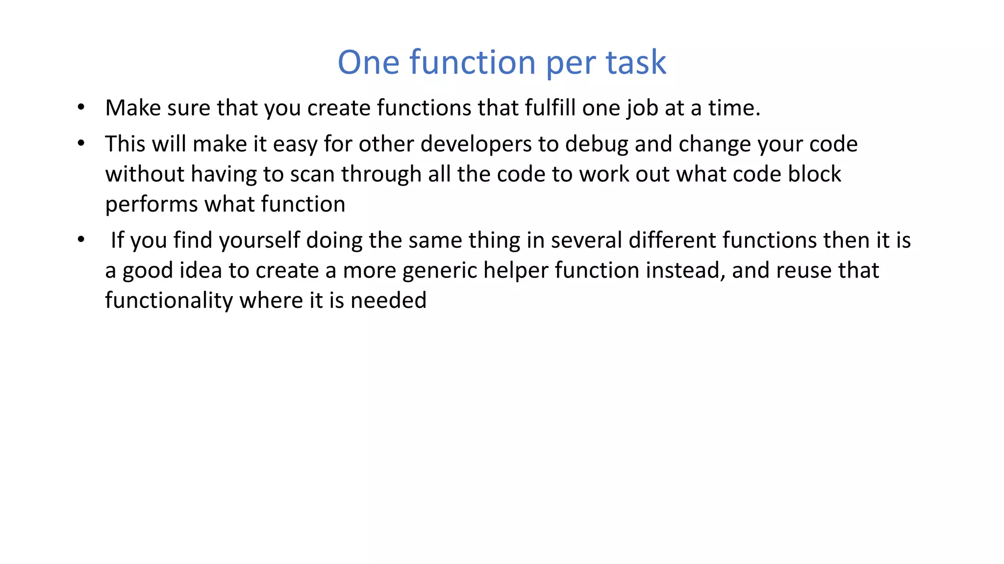 One function per task
• Make sure that you create functions that fulfill one job at a time.
• This will make it easy for other developers to debug and change your code
without having to scan through all the code to work out what code block
performs what function
• If you find yourself doing the same thing in several different functions then it is
a good idea to create a more generic helper function instead, and reuse that
functionality where it is needed
 