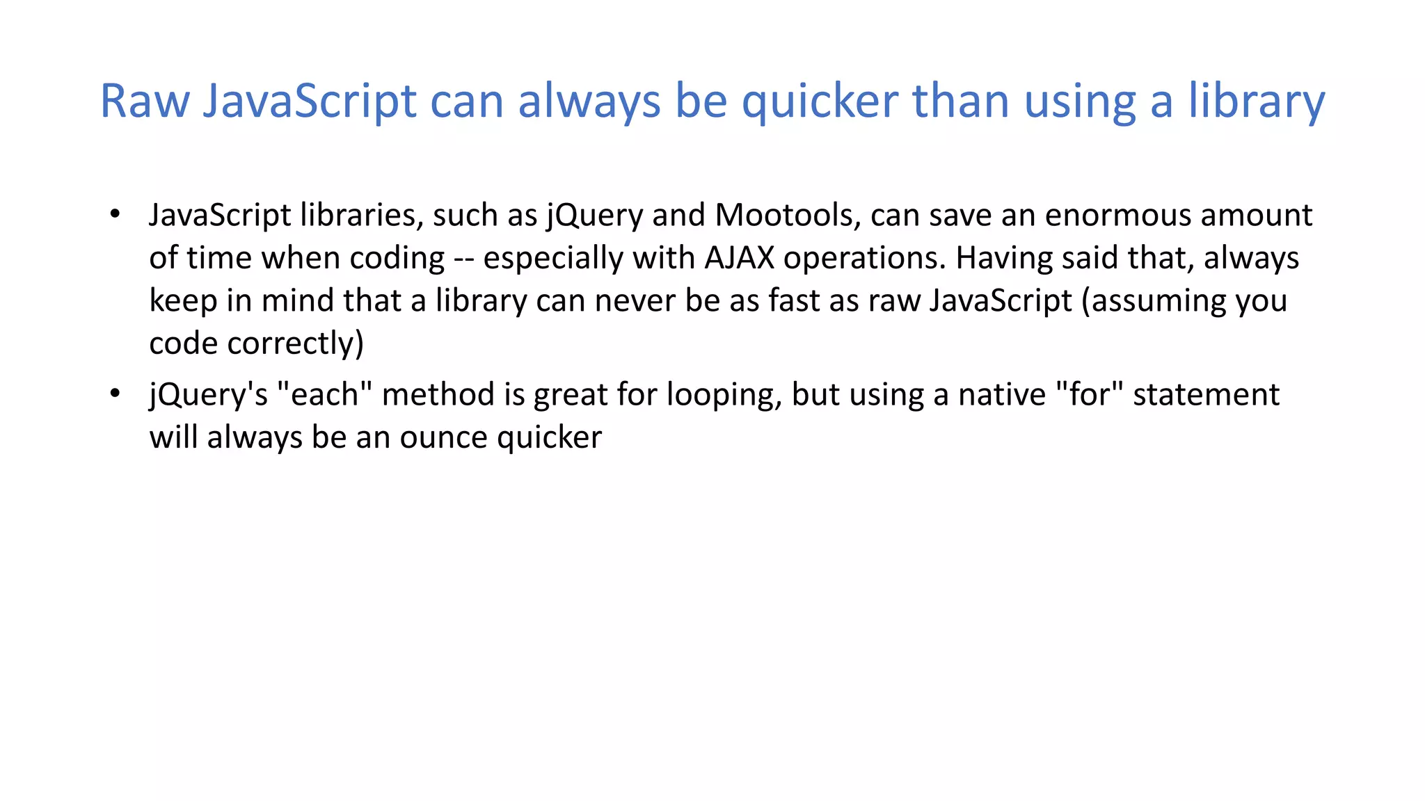 Raw JavaScript can always be quicker than using a library
• JavaScript libraries, such as jQuery and Mootools, can save an enormous amount
of time when coding -- especially with AJAX operations. Having said that, always
keep in mind that a library can never be as fast as raw JavaScript (assuming you
code correctly)
• jQuery's "each" method is great for looping, but using a native "for" statement
will always be an ounce quicker
 