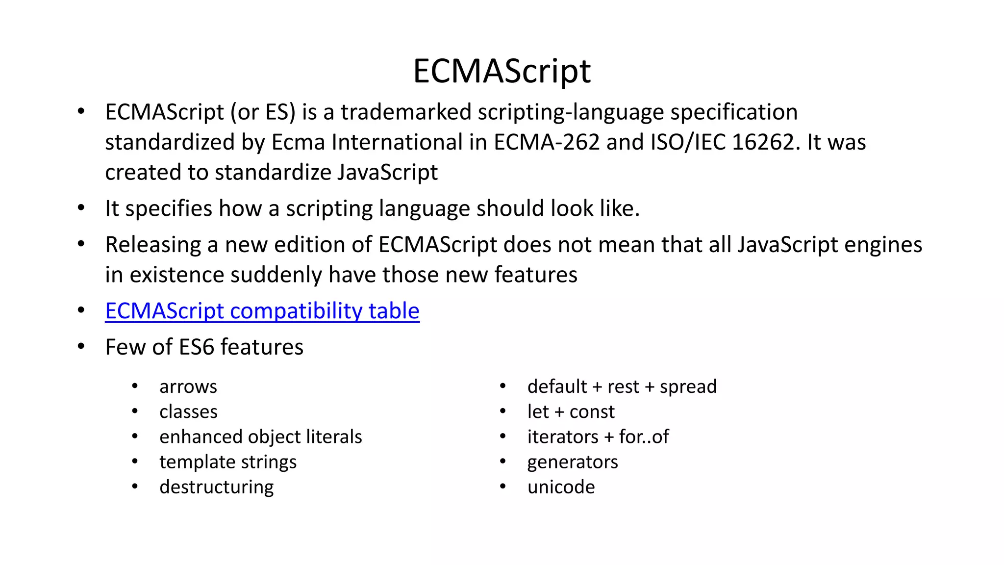 ECMAScript
• ECMAScript (or ES) is a trademarked scripting-language specification
standardized by Ecma International in ECMA-262 and ISO/IEC 16262. It was
created to standardize JavaScript
• It specifies how a scripting language should look like.
• Releasing a new edition of ECMAScript does not mean that all JavaScript engines
in existence suddenly have those new features
• ECMAScript compatibility table
• Few of ES6 features
• default + rest + spread
• let + const
• iterators + for..of
• generators
• unicode
• arrows
• classes
• enhanced object literals
• template strings
• destructuring
 