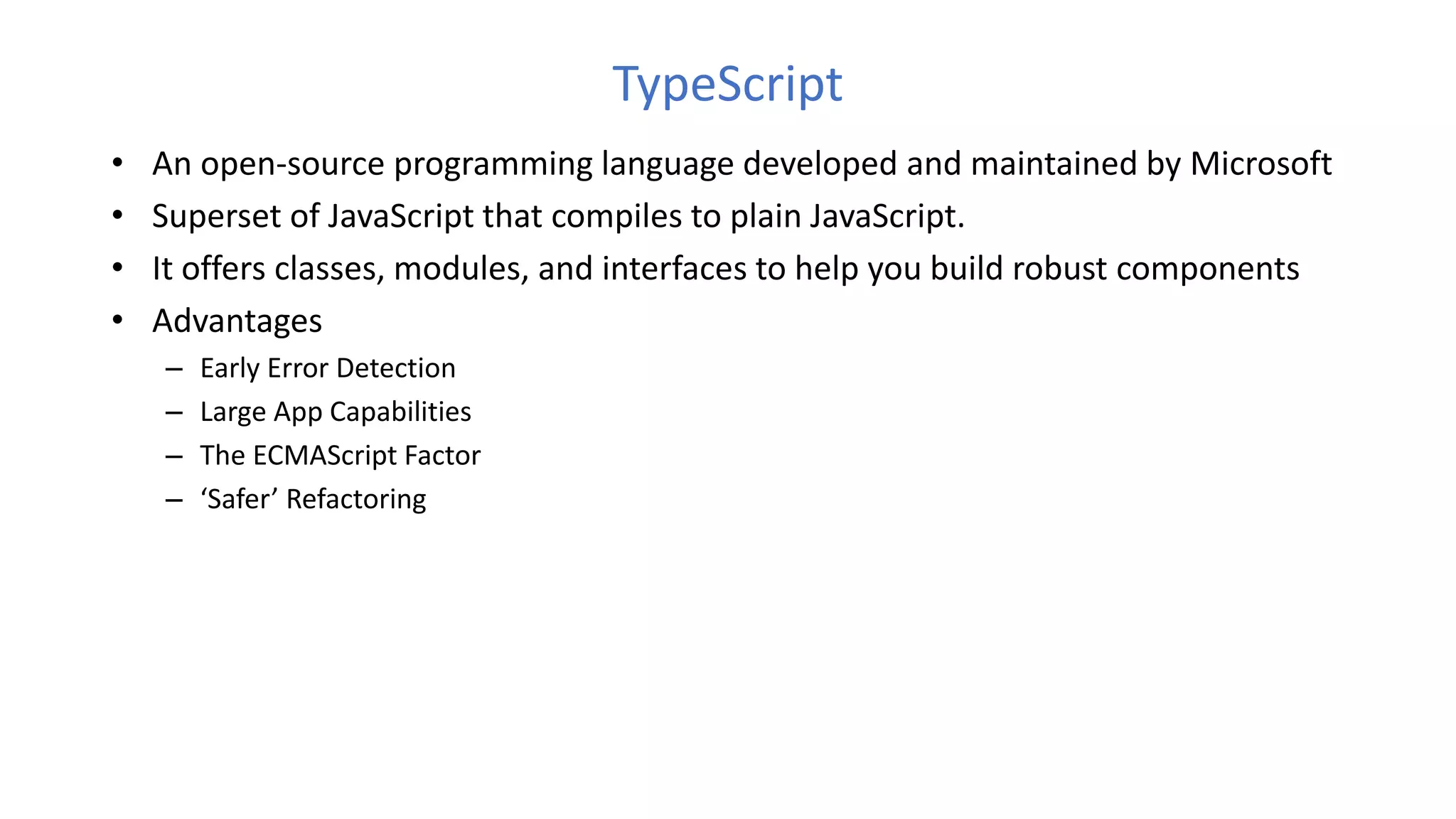 TypeScript
• An open-source programming language developed and maintained by Microsoft
• Superset of JavaScript that compiles to plain JavaScript.
• It offers classes, modules, and interfaces to help you build robust components
• Advantages
– Early Error Detection
– Large App Capabilities
– The ECMAScript Factor
– ‘Safer’ Refactoring
 