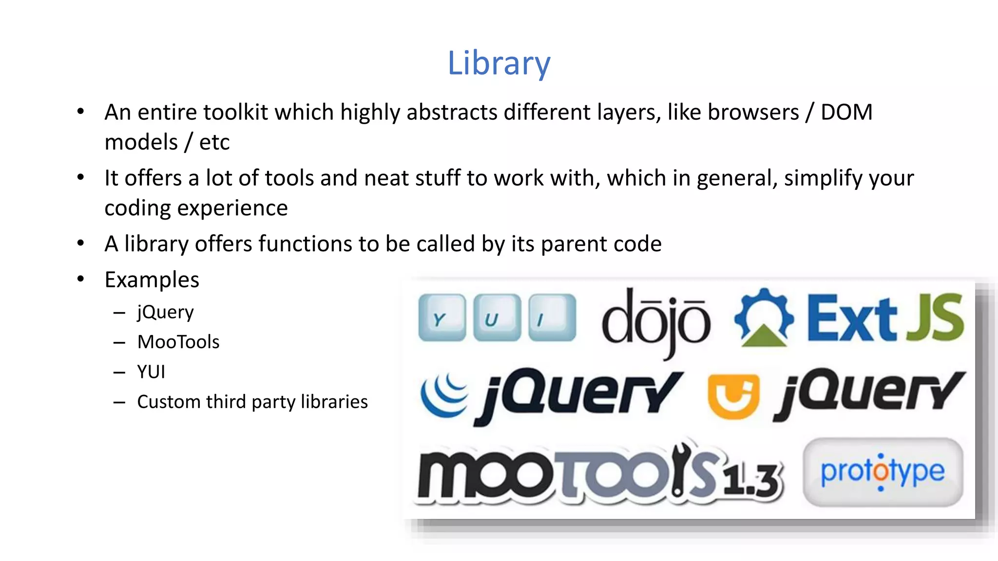 Library
• An entire toolkit which highly abstracts different layers, like browsers / DOM
models / etc
• It offers a lot of tools and neat stuff to work with, which in general, simplify your
coding experience
• A library offers functions to be called by its parent code
• Examples
– jQuery
– MooTools
– YUI
– Custom third party libraries
 