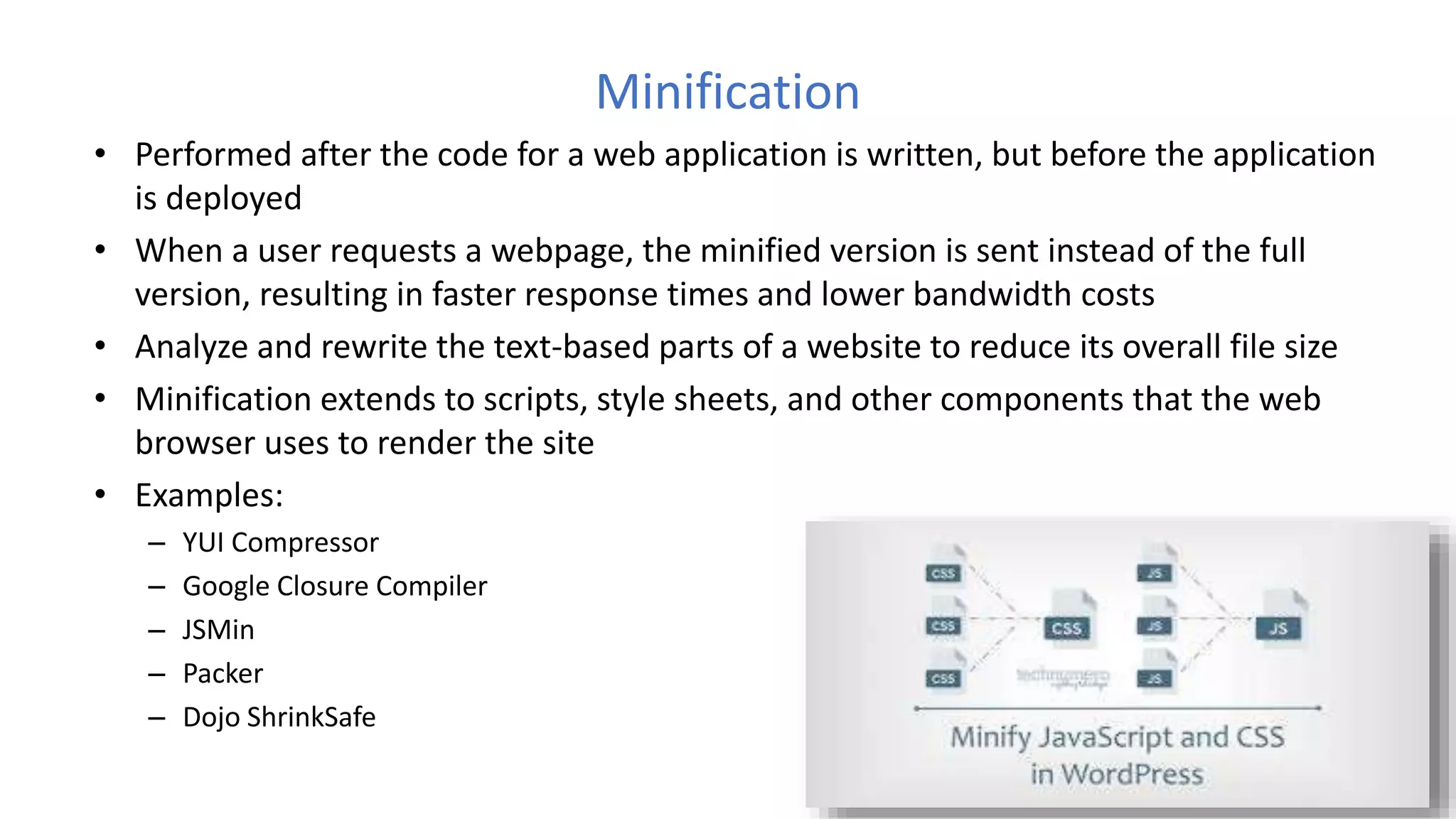 Minification
• Performed after the code for a web application is written, but before the application
is deployed
• When a user requests a webpage, the minified version is sent instead of the full
version, resulting in faster response times and lower bandwidth costs
• Analyze and rewrite the text-based parts of a website to reduce its overall file size
• Minification extends to scripts, style sheets, and other components that the web
browser uses to render the site
• Examples:
– YUI Compressor
– Google Closure Compiler
– JSMin
– Packer
– Dojo ShrinkSafe
 
