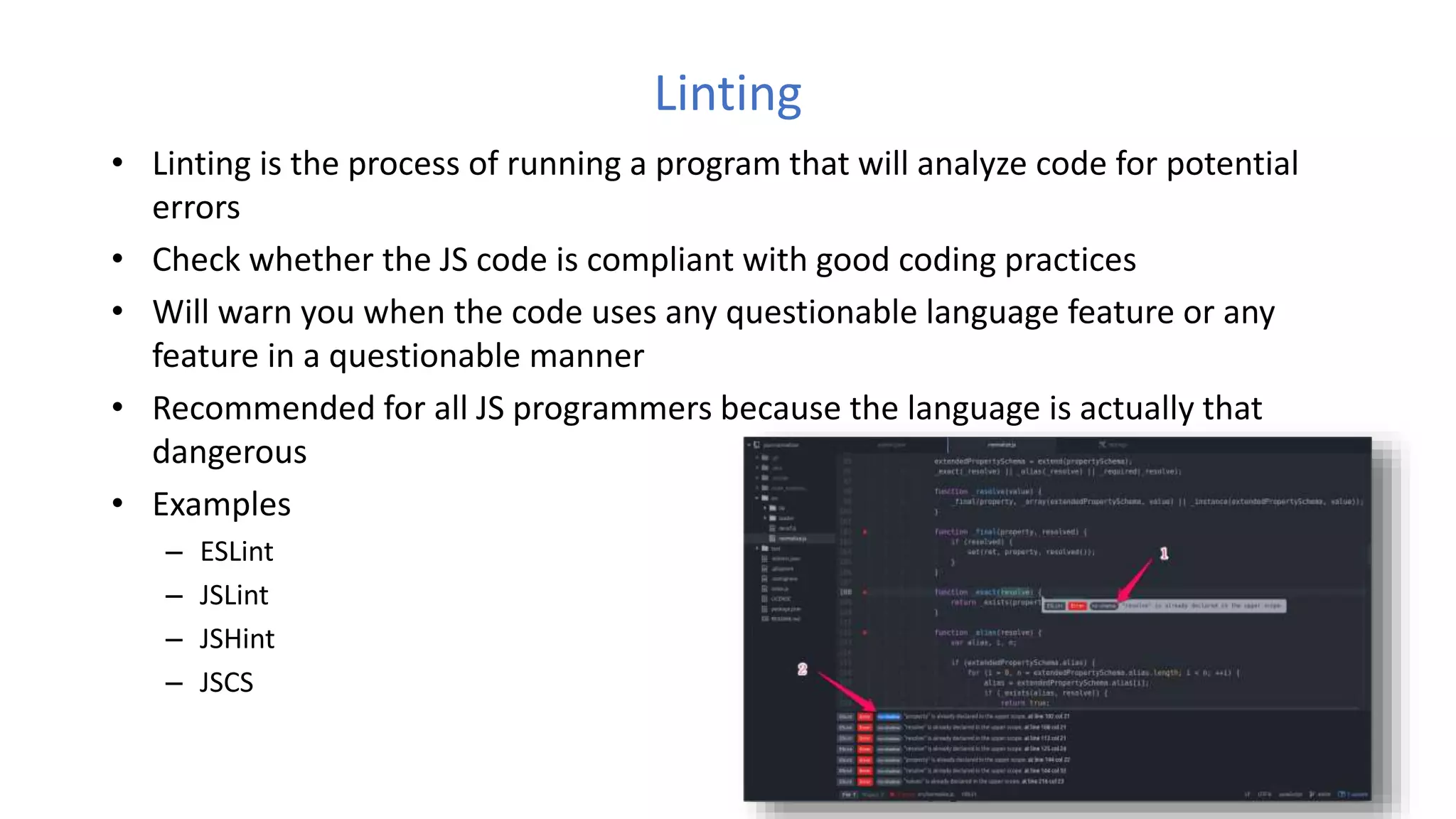 Linting
• Linting is the process of running a program that will analyze code for potential
errors
• Check whether the JS code is compliant with good coding practices
• Will warn you when the code uses any questionable language feature or any
feature in a questionable manner
• Recommended for all JS programmers because the language is actually that
dangerous
• Examples
– ESLint
– JSLint
– JSHint
– JSCS
 