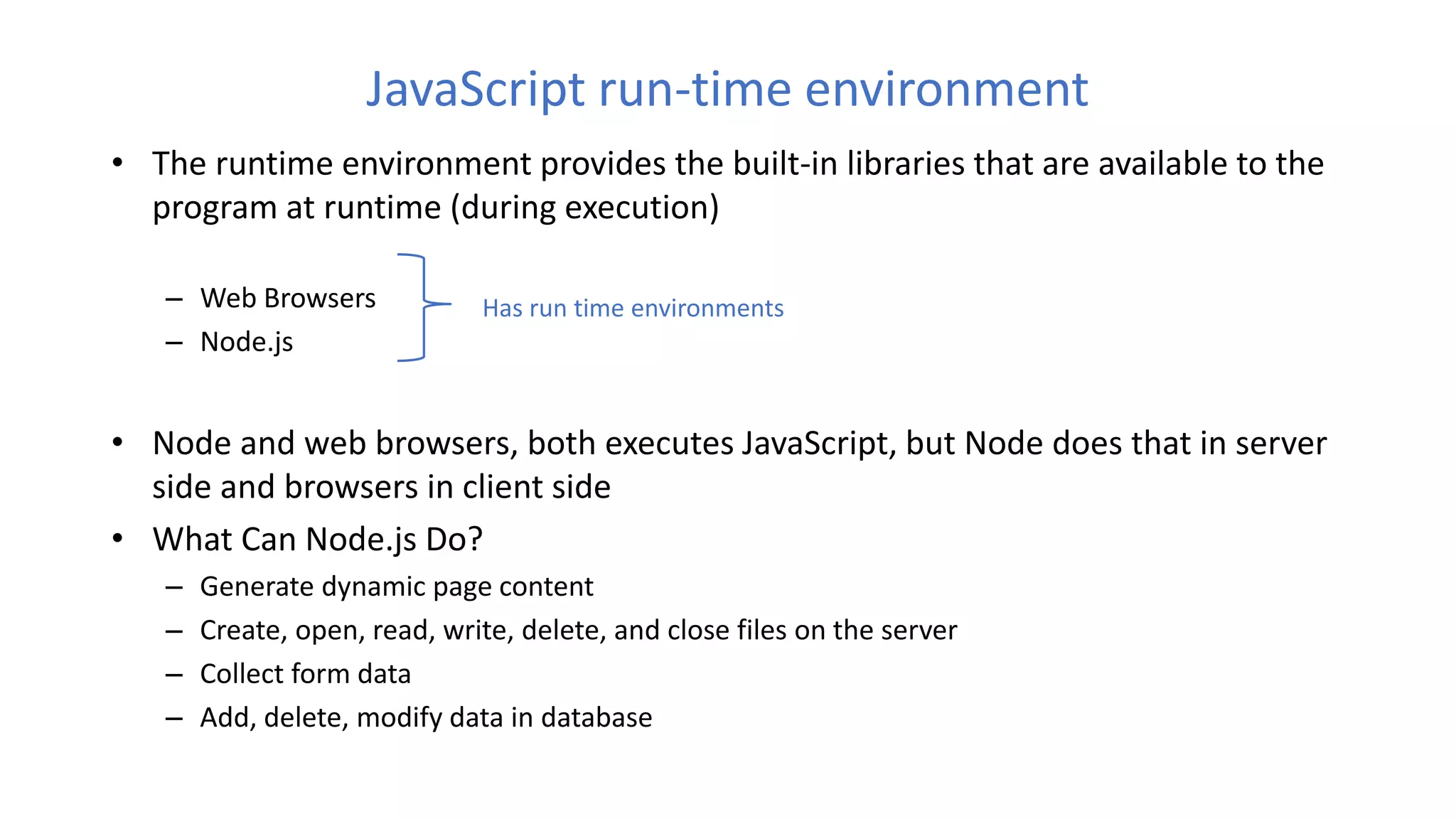 JavaScript run-time environment
• The runtime environment provides the built-in libraries that are available to the
program at runtime (during execution)
– Web Browsers
– Node.js
• Node and web browsers, both executes JavaScript, but Node does that in server
side and browsers in client side
• What Can Node.js Do?
– Generate dynamic page content
– Create, open, read, write, delete, and close files on the server
– Collect form data
– Add, delete, modify data in database
Has run time environments
 