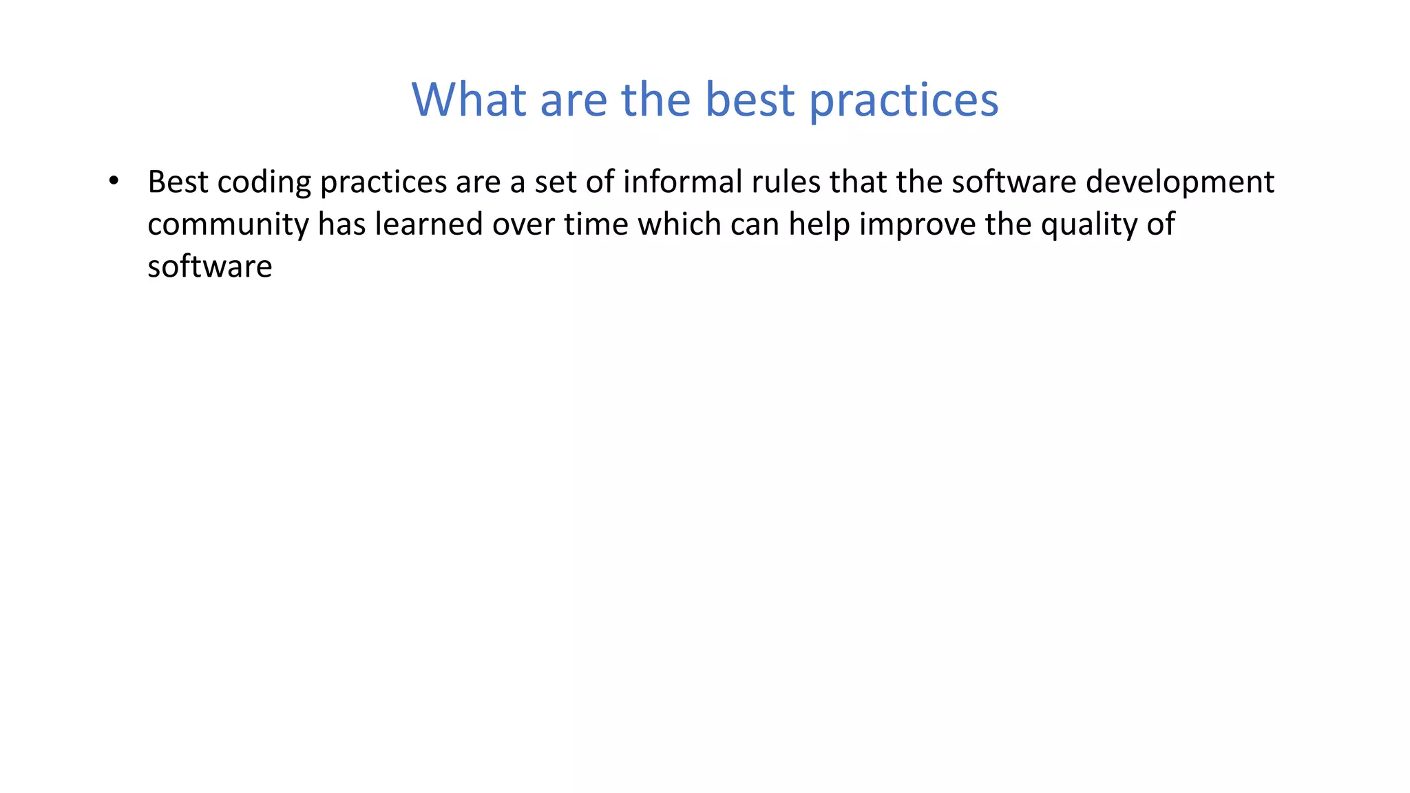 What are the best practices
• Best coding practices are a set of informal rules that the software development
community has learned over time which can help improve the quality of
software
 