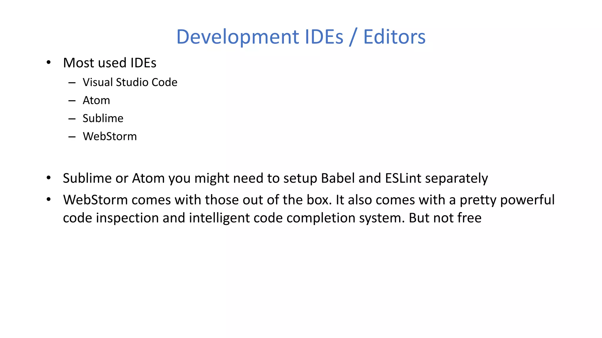 Development IDEs / Editors
• Most used IDEs
– Visual Studio Code
– Atom
– Sublime
– WebStorm
• Sublime or Atom you might need to setup Babel and ESLint separately
• WebStorm comes with those out of the box. It also comes with a pretty powerful
code inspection and intelligent code completion system. But not free
 