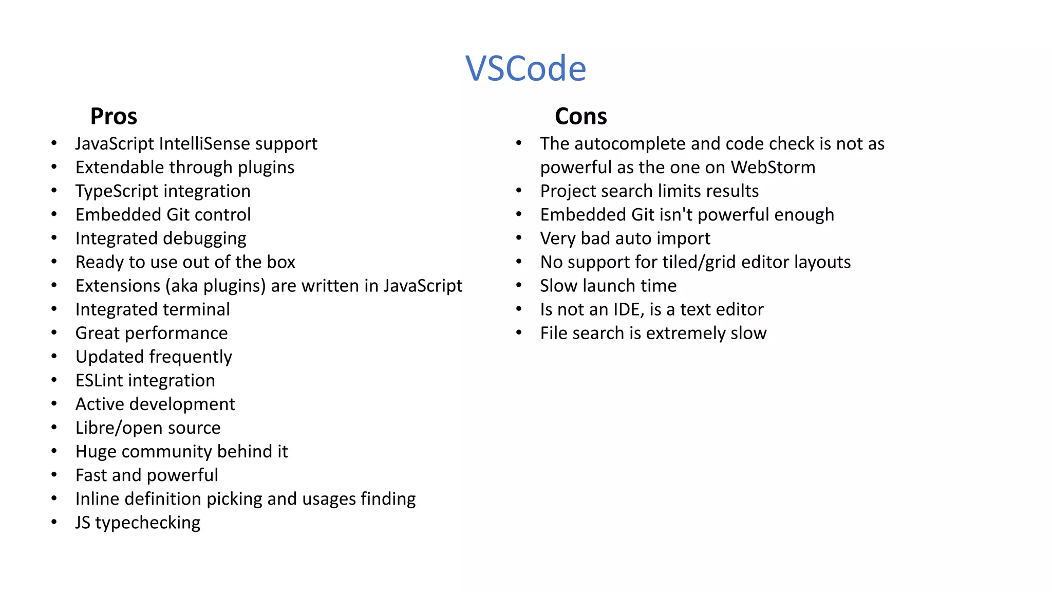 VSCode
Pros
• JavaScript IntelliSense support
• Extendable through plugins
• TypeScript integration
• Embedded Git control
• Integrated debugging 
• Ready to use out of the box
• Extensions (aka plugins) are written in JavaScript
• Integrated terminal
• Great performance
• Updated frequently
• ESLint integration
• Active development
• Libre/open source
• Huge community behind it
• Fast and powerful
• Inline definition picking and usages finding
• JS typechecking
Cons
• The autocomplete and code check is not as
powerful as the one on WebStorm
• Project search limits results
• Embedded Git isn't powerful enough
• Very bad auto import
• No support for tiled/grid editor layouts
• Slow launch time
• Is not an IDE, is a text editor
• File search is extremely slow
 