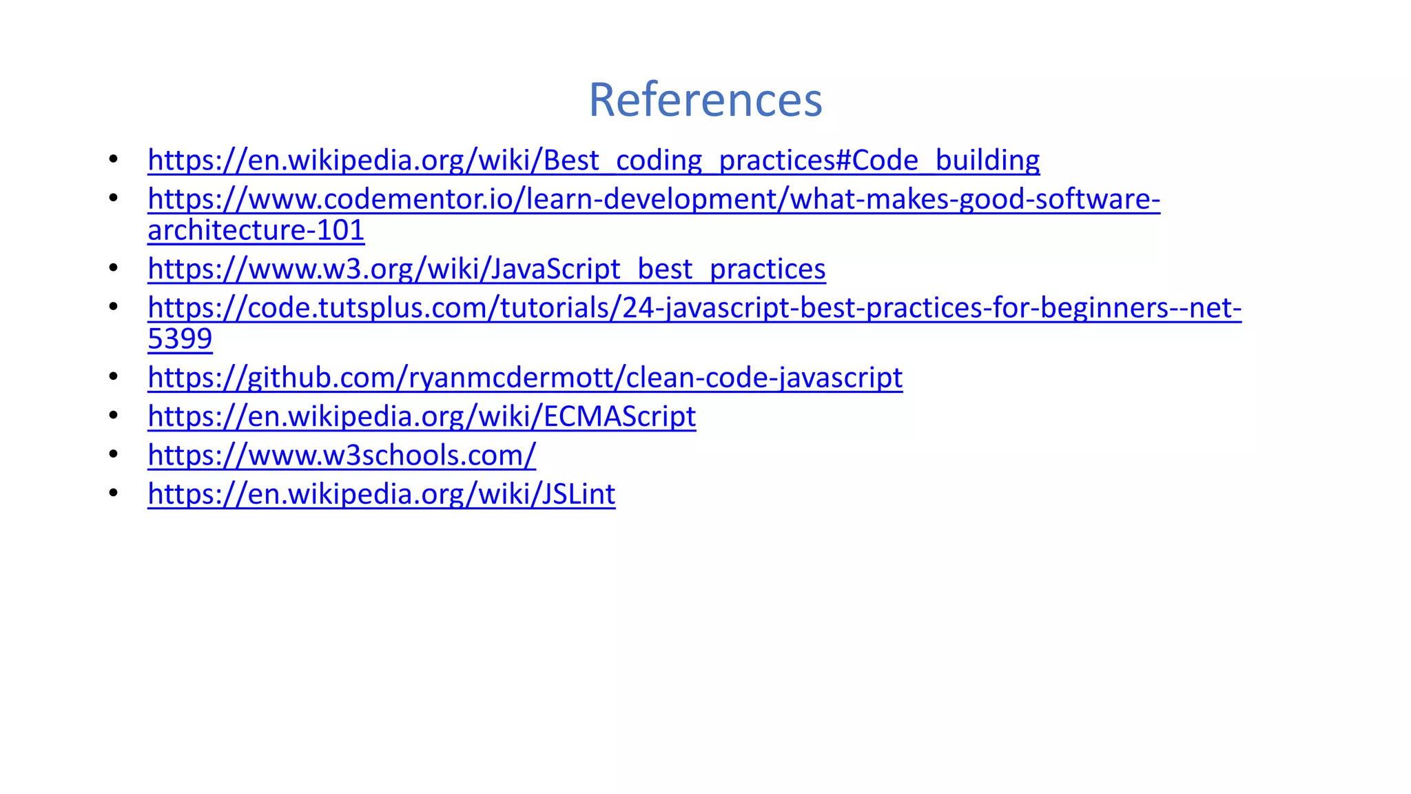 References
• https://en.wikipedia.org/wiki/Best_coding_practices#Code_building
• https://www.codementor.io/learn-development/what-makes-good-software-
architecture-101
• https://www.w3.org/wiki/JavaScript_best_practices
• https://code.tutsplus.com/tutorials/24-javascript-best-practices-for-beginners--net-
5399
• https://github.com/ryanmcdermott/clean-code-javascript
• https://en.wikipedia.org/wiki/ECMAScript
• https://www.w3schools.com/
• https://en.wikipedia.org/wiki/JSLint
 