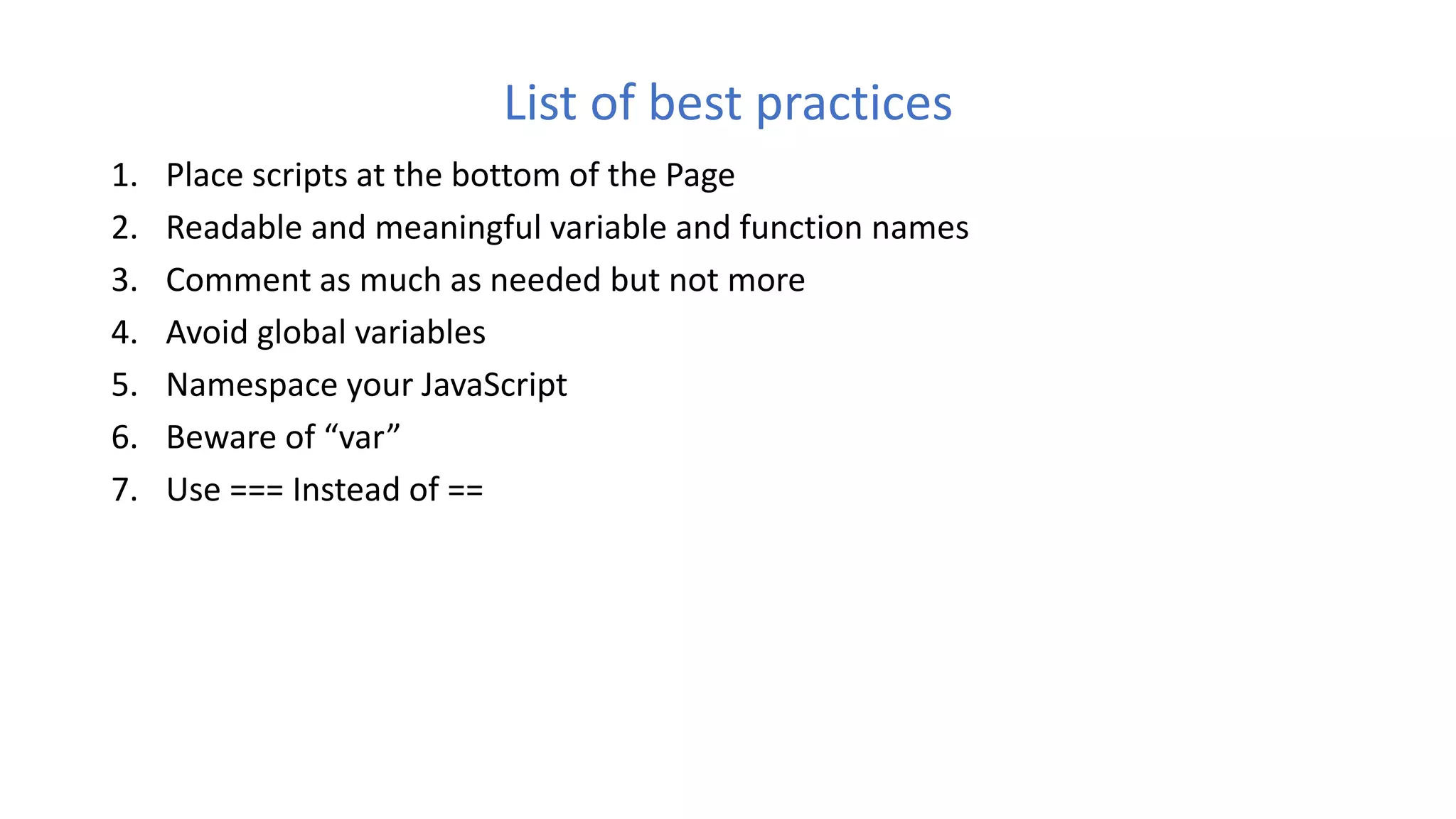 List of best practices
1. Place scripts at the bottom of the Page
2. Readable and meaningful variable and function names
3. Comment as much as needed but not more
4. Avoid global variables
5. Namespace your JavaScript
6. Beware of “var”
7. Use === Instead of ==
 