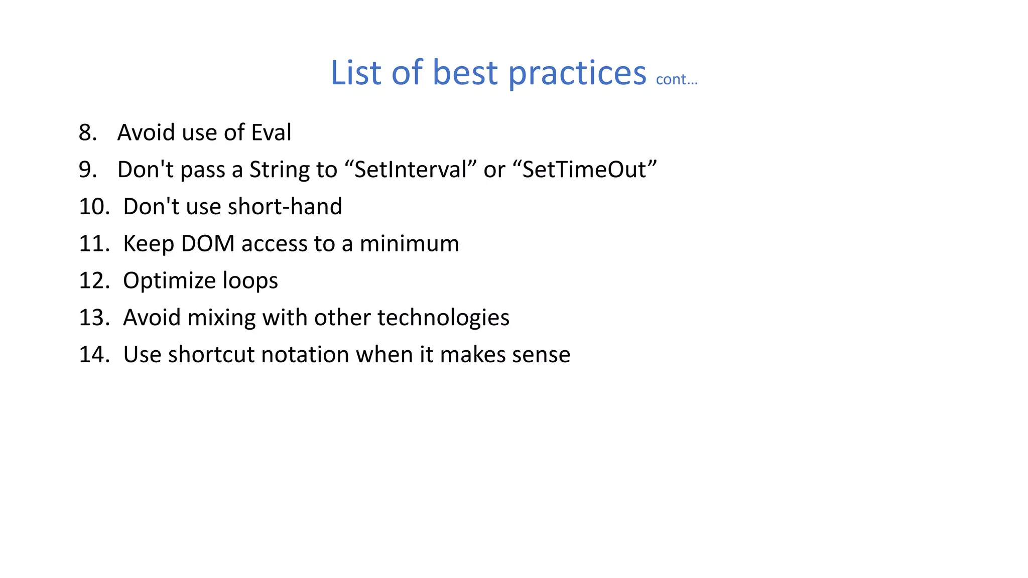 List of best practices cont…
8. Avoid use of Eval
9. Don't pass a String to “SetInterval” or “SetTimeOut”
10. Don't use short-hand
11. Keep DOM access to a minimum
12. Optimize loops
13. Avoid mixing with other technologies
14. Use shortcut notation when it makes sense
 