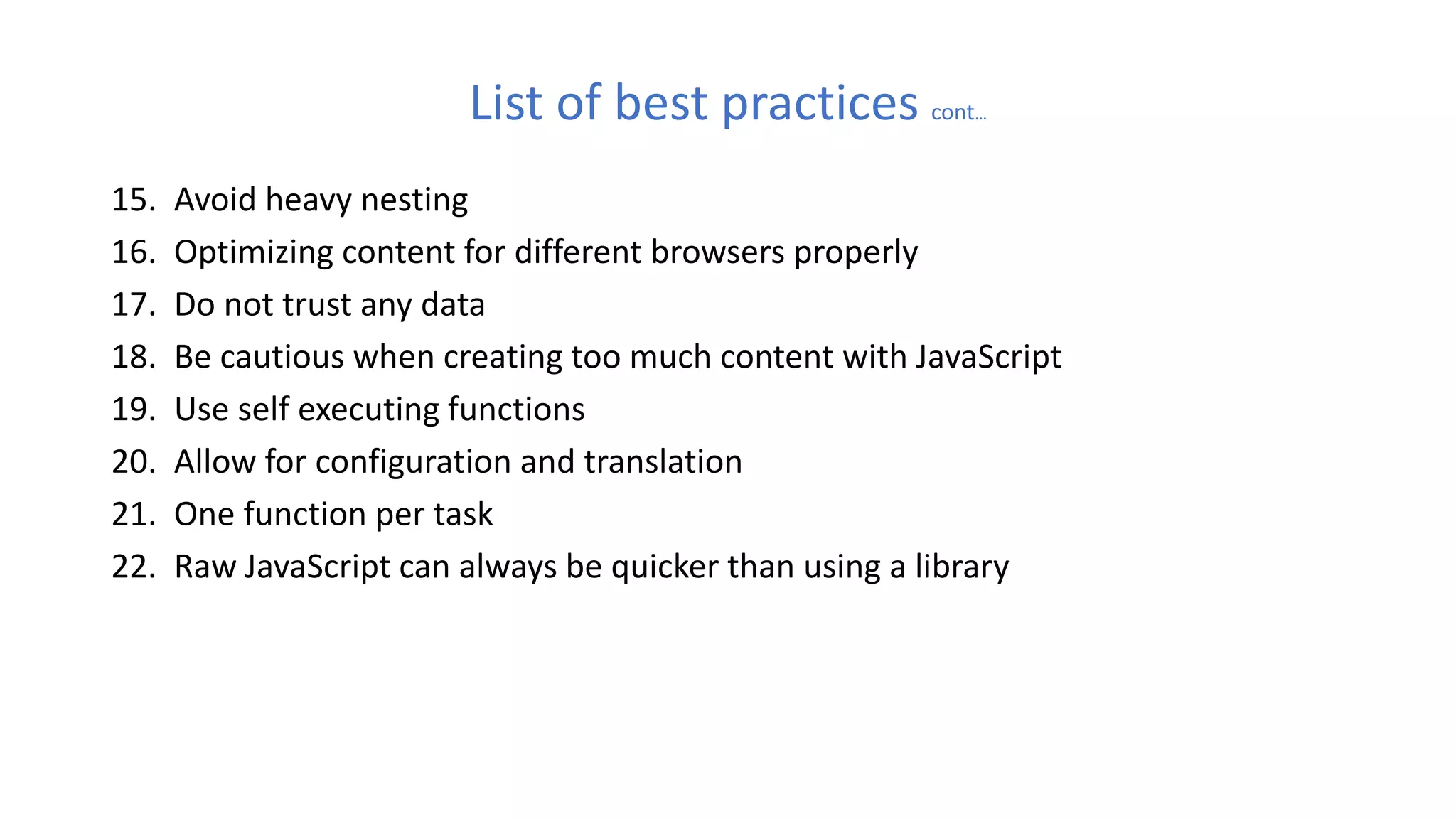 List of best practices cont…
15. Avoid heavy nesting
16. Optimizing content for different browsers properly
17. Do not trust any data
18. Be cautious when creating too much content with JavaScript
19. Use self executing functions
20. Allow for configuration and translation
21. One function per task
22. Raw JavaScript can always be quicker than using a library
 