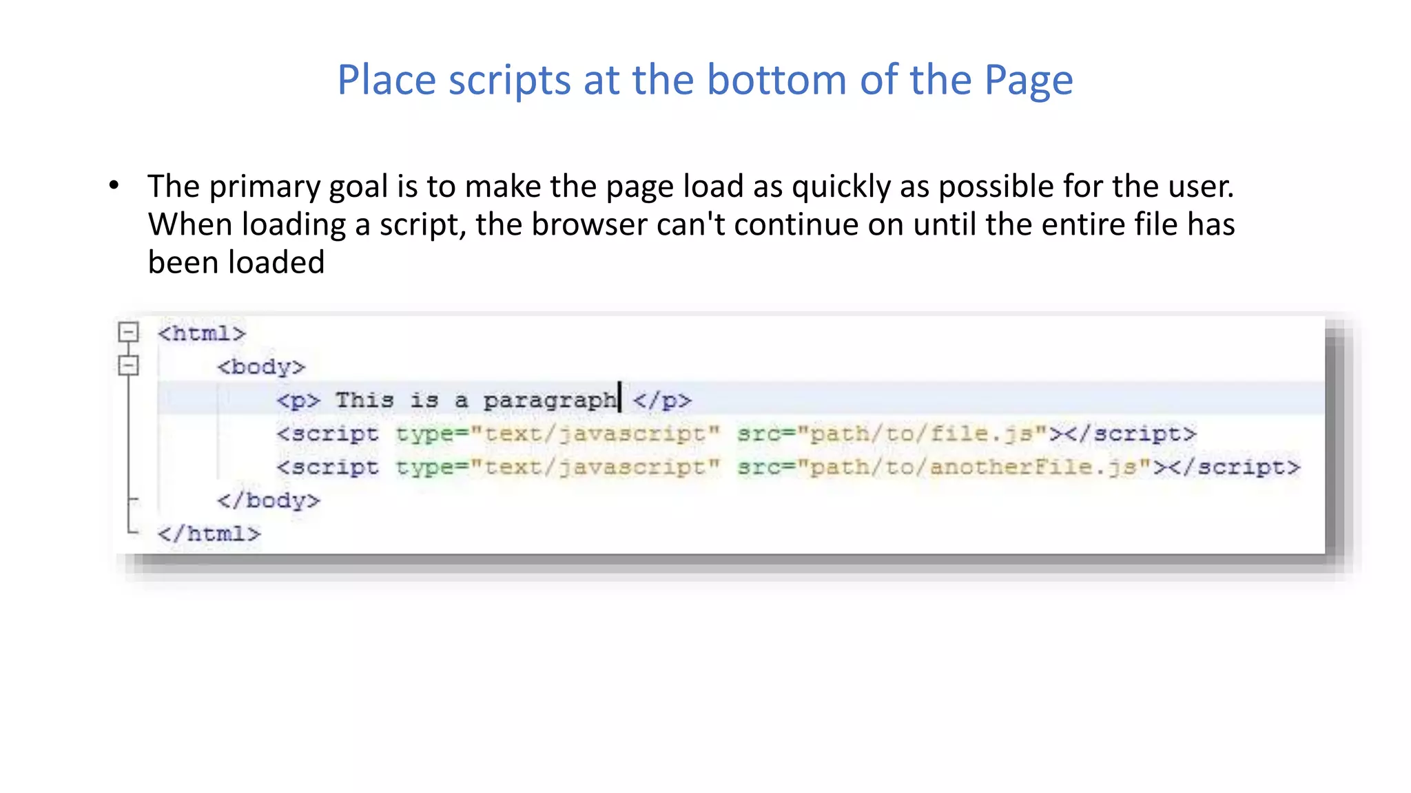 Place scripts at the bottom of the Page
• The primary goal is to make the page load as quickly as possible for the user.
When loading a script, the browser can't continue on until the entire file has
been loaded
 