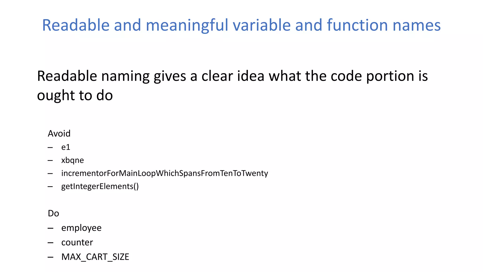 Readable and meaningful variable and function names
Readable naming gives a clear idea what the code portion is
ought to do
Avoid
– e1
– xbqne
– incrementorForMainLoopWhichSpansFromTenToTwenty
– getIntegerElements()
Do
– employee
– counter
– MAX_CART_SIZE
 