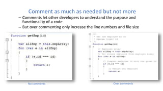 Comment as much as needed but not more
– Comments let other developers to understand the purpose and
functionality of a code
– But over commenting only increase the line numbers and file size
No comments Over comments
 