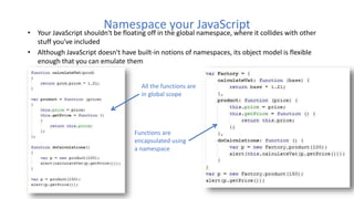 Namespace your JavaScript
• Your JavaScript shouldn't be floating off in the global namespace, where it collides with other
stuff you've included
• Although JavaScript doesn't have built-in notions of namespaces, its object model is flexible
enough that you can emulate them
All the functions are
in global scope
Functions are
encapsulated using
a namespace
 