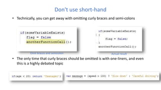 Don't use short-hand
• Technically, you can get away with omitting curly braces and semi-colons
• The only time that curly braces should be omitted is with one-liners, and even
this is a highly debated topic
Omit braces and semicolon Actual result
 