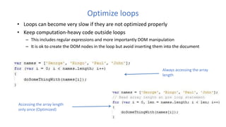 Optimize loops
• Loops can become very slow if they are not optimized properly
• Keep computation-heavy code outside loops
– This includes regular expressions and more importantly DOM manipulation
– It is ok to create the DOM nodes in the loop but avoid inserting them into the document
Always accessing the array
length
Accessing the array length
only once (Optimized)
 