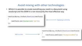 Avoid mixing with other technologies
• Whilst it is possible to create everything you need in a document using
JavaScript and the DOM it is not necessarily the most effective way
Applying css directly
Add css class
 