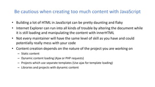Be cautious when creating too much content with JavaScript
• Building a lot of HTML in JavaScript can be pretty daunting and flaky
• Internet Explorer can run into all kinds of trouble by altering the document while
it is still loading and manipulating the content with innerHTML
• Not every maintainer will have the same level of skill as you have and could
potentially really mess with your code
• Content creation depends on the nature of the project you are working on
– Static content
– Dynamic content loading (Ajax or PHP requests)
– Projects which use separate templates (Use ajax for template loading)
– Libraries and projects with dynamic content
 