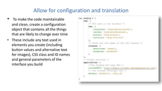 Allow for configuration and translation
• To make the code maintainable
and clean, create a configuration
object that contains all the things
that are likely to change over time
• These include any text used in
elements you create (including
button values and alternative text
for images), CSS class and ID names
and general parameters of the
interface you build
 