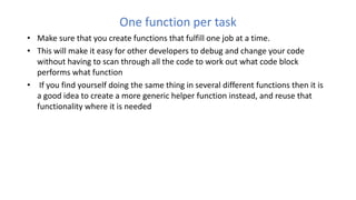 One function per task
• Make sure that you create functions that fulfill one job at a time.
• This will make it easy for other developers to debug and change your code
without having to scan through all the code to work out what code block
performs what function
• If you find yourself doing the same thing in several different functions then it is
a good idea to create a more generic helper function instead, and reuse that
functionality where it is needed
 