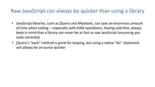 Raw JavaScript can always be quicker than using a library
• JavaScript libraries, such as jQuery and Mootools, can save an enormous amount
of time when coding -- especially with AJAX operations. Having said that, always
keep in mind that a library can never be as fast as raw JavaScript (assuming you
code correctly)
• jQuery's "each" method is great for looping, but using a native "for" statement
will always be an ounce quicker
 