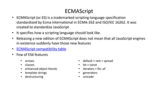 ECMAScript
• ECMAScript (or ES) is a trademarked scripting-language specification
standardized by Ecma International in ECMA-262 and ISO/IEC 16262. It was
created to standardize JavaScript
• It specifies how a scripting language should look like.
• Releasing a new edition of ECMAScript does not mean that all JavaScript engines
in existence suddenly have those new features
• ECMAScript compatibility table
• Few of ES6 features
• default + rest + spread
• let + const
• iterators + for..of
• generators
• unicode
• arrows
• classes
• enhanced object literals
• template strings
• destructuring
 