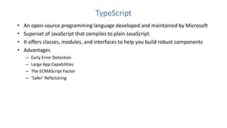TypeScript
• An open-source programming language developed and maintained by Microsoft
• Superset of JavaScript that compiles to plain JavaScript.
• It offers classes, modules, and interfaces to help you build robust components
• Advantages
– Early Error Detection
– Large App Capabilities
– The ECMAScript Factor
– ‘Safer’ Refactoring
 
