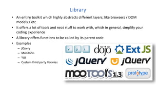 Library
• An entire toolkit which highly abstracts different layers, like browsers / DOM
models / etc
• It offers a lot of tools and neat stuff to work with, which in general, simplify your
coding experience
• A library offers functions to be called by its parent code
• Examples
– jQuery
– MooTools
– YUI
– Custom third party libraries
 
