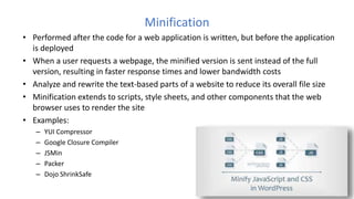 Minification
• Performed after the code for a web application is written, but before the application
is deployed
• When a user requests a webpage, the minified version is sent instead of the full
version, resulting in faster response times and lower bandwidth costs
• Analyze and rewrite the text-based parts of a website to reduce its overall file size
• Minification extends to scripts, style sheets, and other components that the web
browser uses to render the site
• Examples:
– YUI Compressor
– Google Closure Compiler
– JSMin
– Packer
– Dojo ShrinkSafe
 