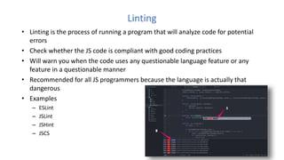 Linting
• Linting is the process of running a program that will analyze code for potential
errors
• Check whether the JS code is compliant with good coding practices
• Will warn you when the code uses any questionable language feature or any
feature in a questionable manner
• Recommended for all JS programmers because the language is actually that
dangerous
• Examples
– ESLint
– JSLint
– JSHint
– JSCS
 