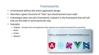 Frameworks
• A framework defines the entire application design
• Describes a given structure of "how" you should present your code
• A developer does not call a framework, instead it is the framework that will call
and use the code in some particular way
• Examples
– Angular - Complex front end application that need just one modular framework for everything
– React
– Ember
– Babylon
 