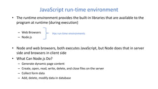 JavaScript run-time environment
• The runtime environment provides the built-in libraries that are available to the
program at runtime (during execution)
– Web Browsers
– Node.js
• Node and web browsers, both executes JavaScript, but Node does that in server
side and browsers in client side
• What Can Node.js Do?
– Generate dynamic page content
– Create, open, read, write, delete, and close files on the server
– Collect form data
– Add, delete, modify data in database
Has run time environments
 
